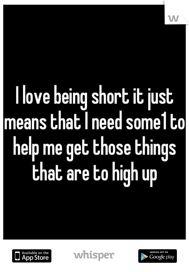I love being short it just means that I need some1 to help me get those things that are to high up