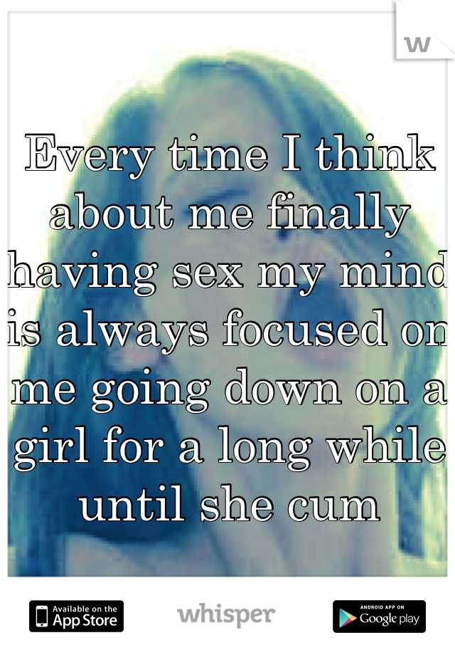 Every time I think about me finally having sex my mind is always focused on me going down on a girl for a long while until she cum