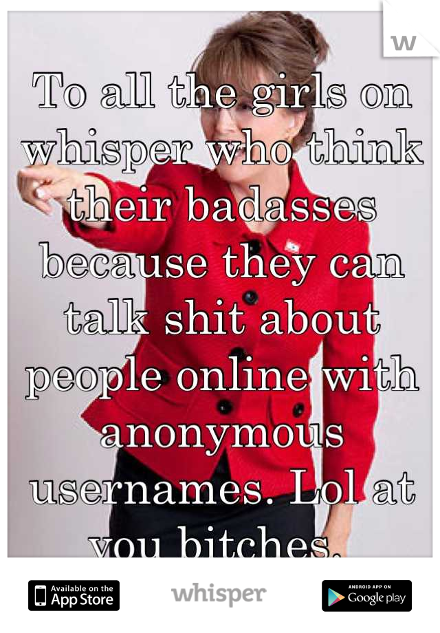 To all the girls on whisper who think their badasses because they can talk shit about people online with anonymous usernames. Lol at you bitches. 