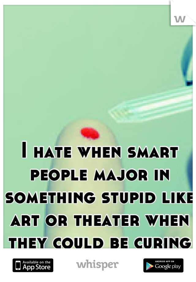 I hate when smart people major in something stupid like art or theater when they could be curing my Type 1 Diabetes!!!