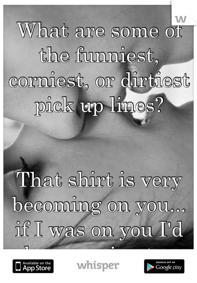 What are some of the funniest, corniest, or dirtiest pick up lines?


That shirt is very becoming on you... 
if I was on you I'd be cumming too