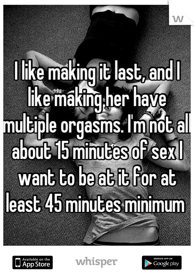 I like making it last, and I like making her have multiple orgasms. I'm not all about 15 minutes of sex I want to be at it for at least 45 minutes minimum 