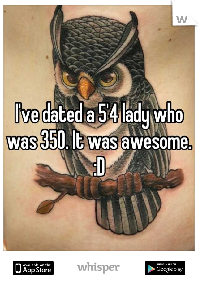 I've dated a 5'4 lady who was 350. It was awesome. :D