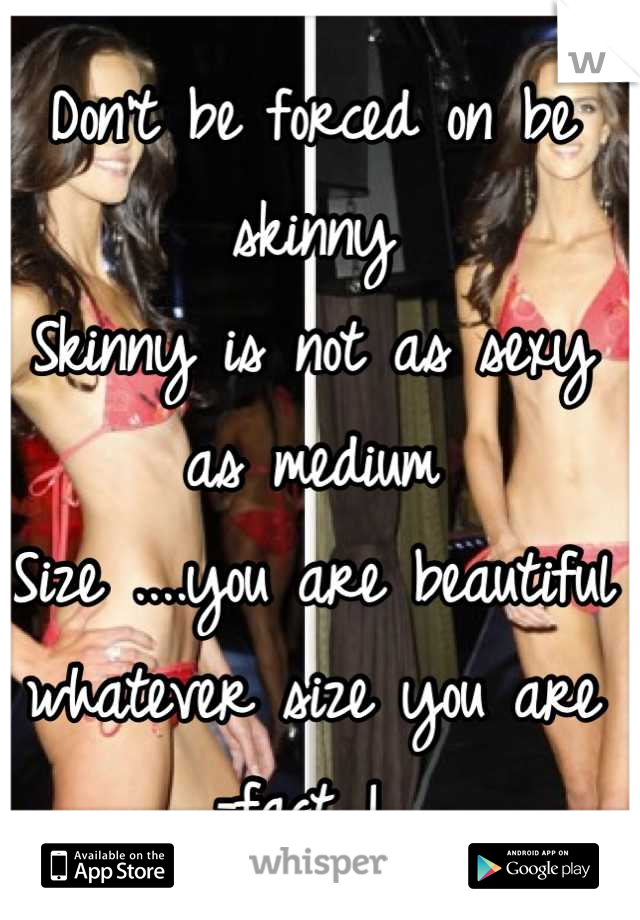 Don't be forced on be skinny 
Skinny is not as sexy as medium 
Size ....you are beautiful whatever size you are 
-fact ! 