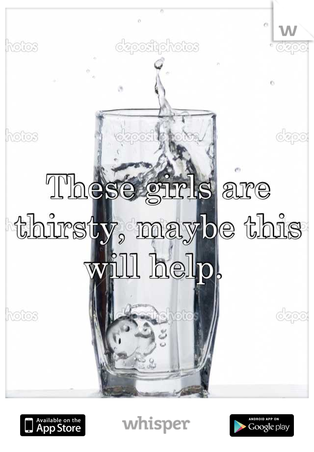 These girls are thirsty, maybe this will help. 
