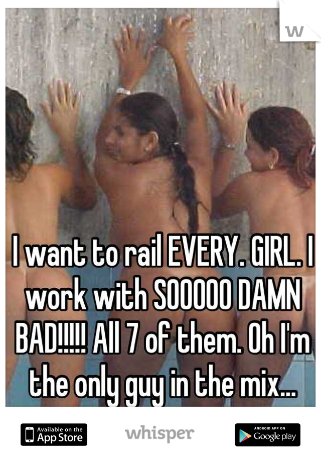 I want to rail EVERY. GIRL. I work with SOOOOO DAMN BAD!!!!! All 7 of them. Oh I'm the only guy in the mix... YEZZUUURRRR!!!!!