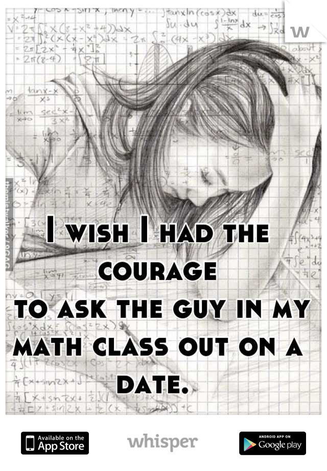 I wish I had the courage
 to ask the guy in my 
math class out on a date. 