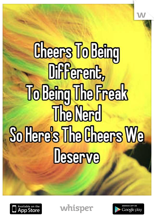 Cheers To Being
Different,
To Being The Freak
The Nerd
So Here's The Cheers We Deserve