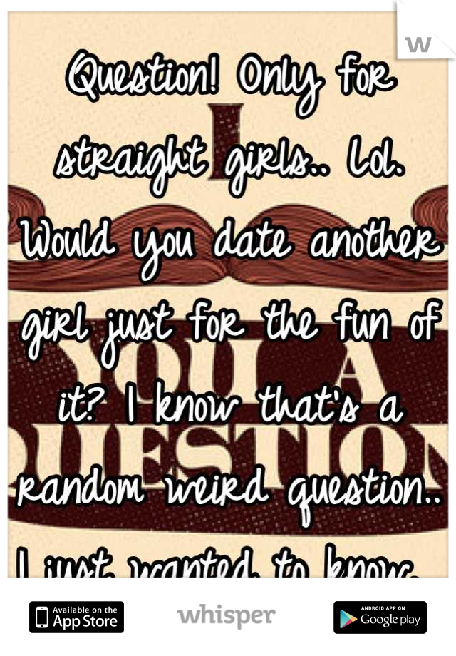 Question! Only for straight girls.. Lol. 
Would you date another girl just for the fun of it? I know that's a random weird question.. I just wanted to know. 