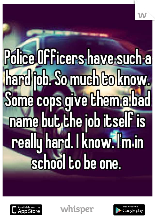 Police Officers have such a hard job. So much to know. Some cops give them a bad name but the job itself is really hard. I know. I'm in school to be one. 