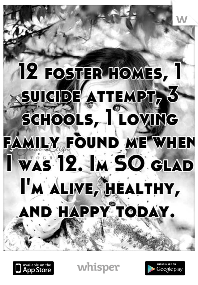 12 foster homes, 1 suicide attempt, 3 schools, 1 loving family found me when I was 12. Im SO glad I'm alive, healthy, and happy today. 