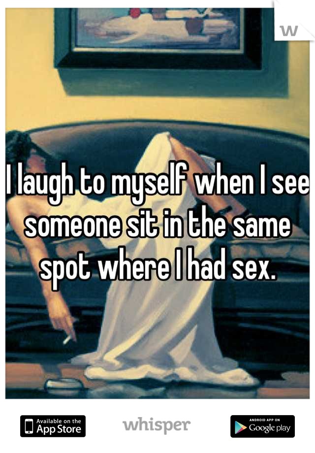 I laugh to myself when I see someone sit in the same spot where I had sex.