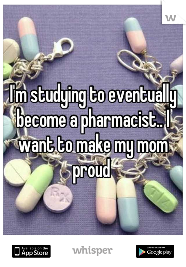 I'm studying to eventually become a pharmacist.. I want to make my mom proud 