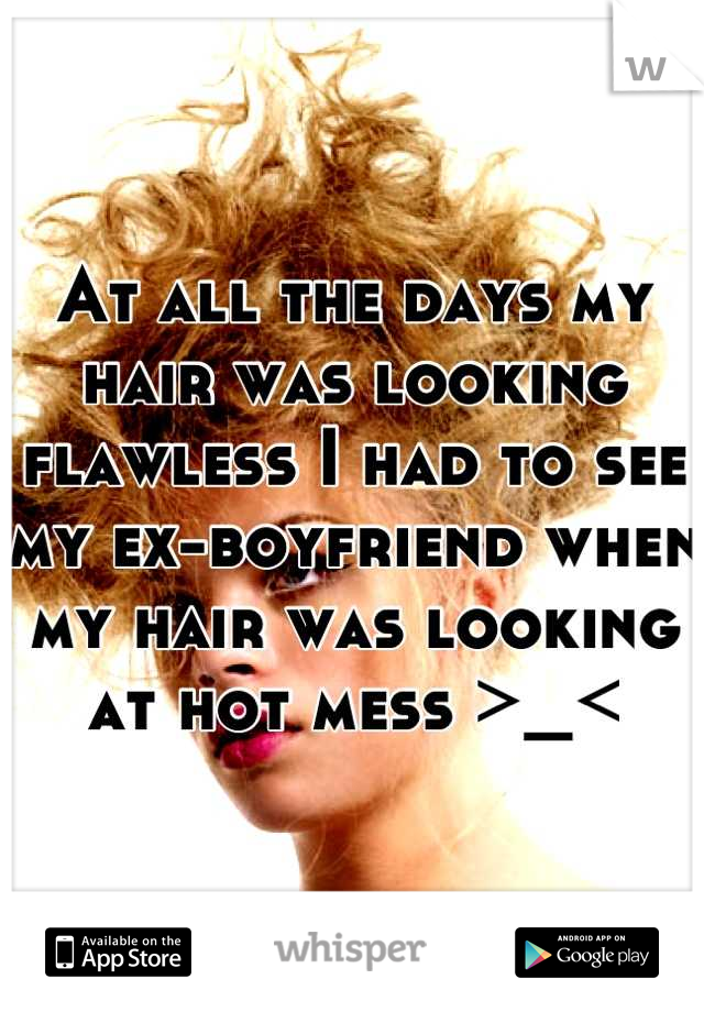 At all the days my hair was looking flawless I had to see my ex-boyfriend when my hair was looking at hot mess >_<