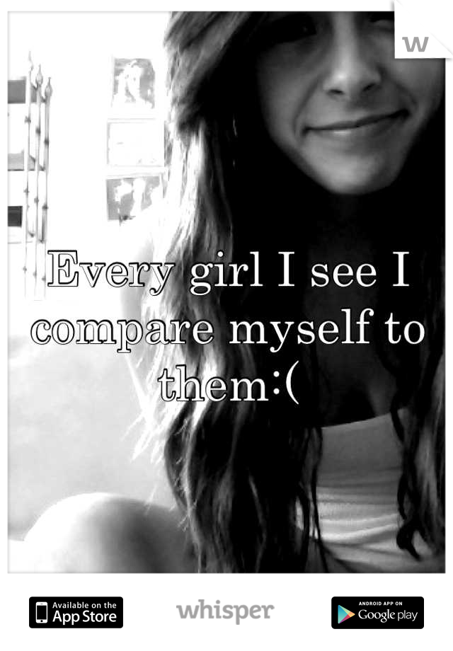 Every girl I see I compare myself to them:(