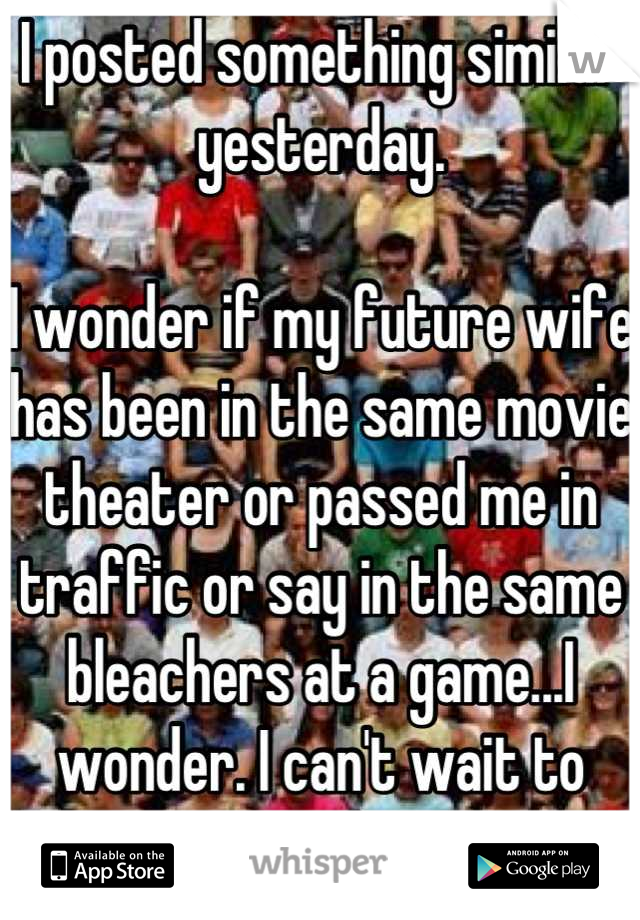 I posted something similar yesterday.

I wonder if my future wife has been in the same movie theater or passed me in traffic or say in the same bleachers at a game...I wonder. I can't wait to meet her