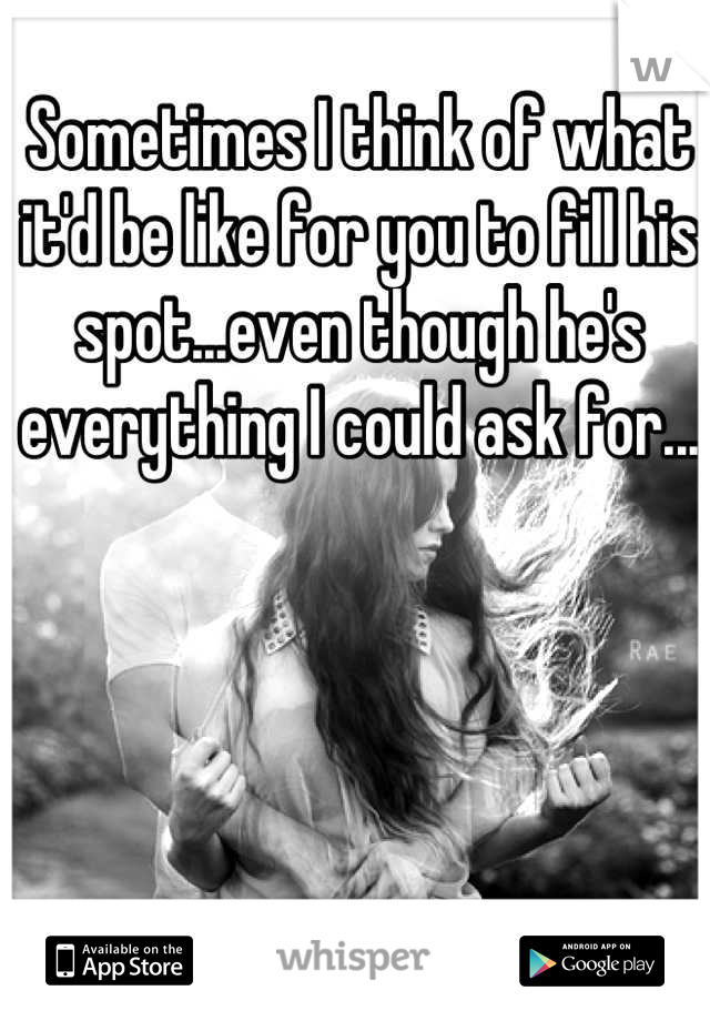 Sometimes I think of what it'd be like for you to fill his spot...even though he's everything I could ask for...