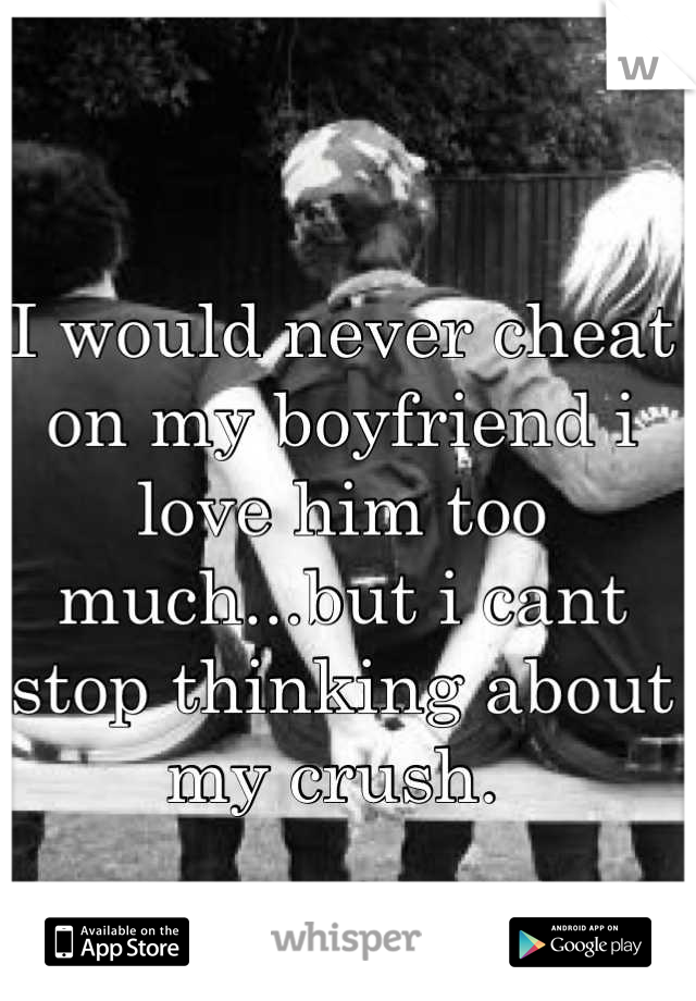 I would never cheat on my boyfriend i love him too much...but i cant stop thinking about my crush. 