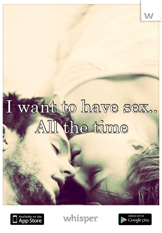 I want to have sex.. All the time