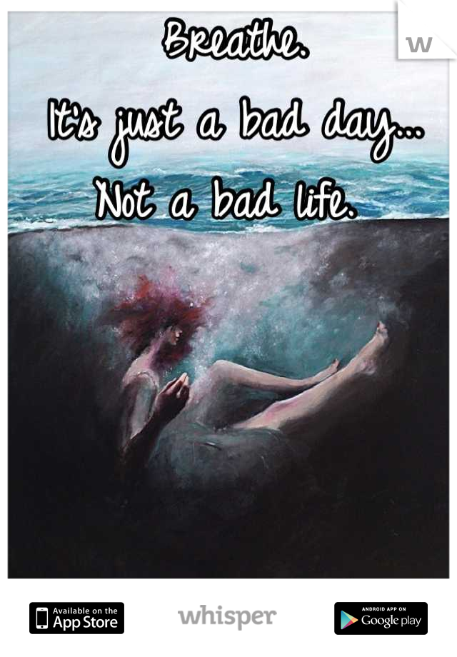 Breathe. 
It's just a bad day...
Not a bad life. 