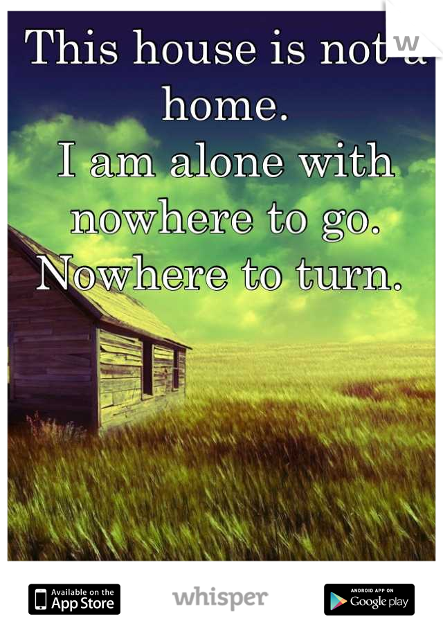 This house is not a home. 
I am alone with nowhere to go. 
Nowhere to turn. 