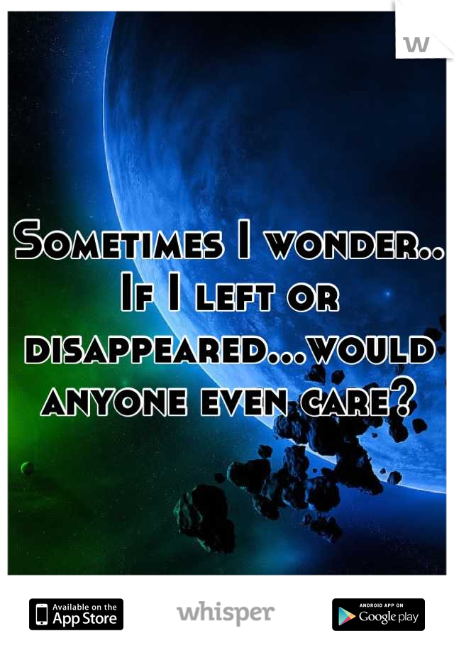 Sometimes I wonder.. If I left or disappeared...would anyone even care?