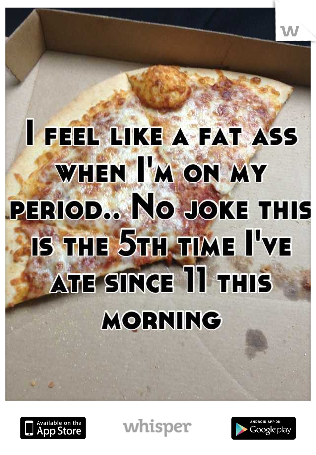 I feel like a fat ass when I'm on my period.. No joke this is the 5th time I've ate since 11 this morning