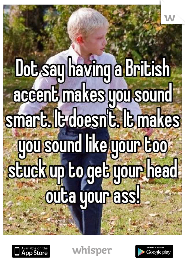 Dot say having a British accent makes you sound smart. It doesn't. It makes you sound like your too stuck up to get your head outa your ass!