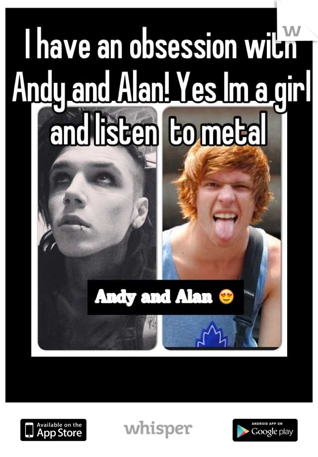 I have an obsession with Andy and Alan! Yes Im a girl and listen  to metal 