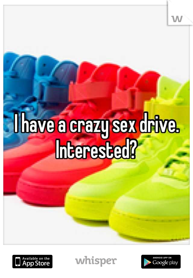 I have a crazy sex drive. Interested?