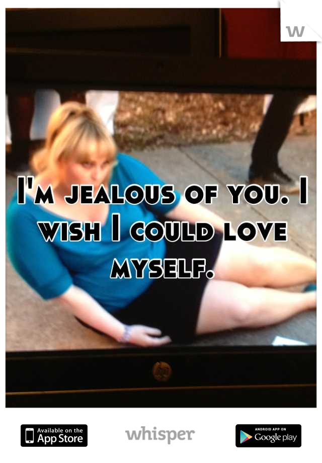 I'm jealous of you. I wish I could love myself.