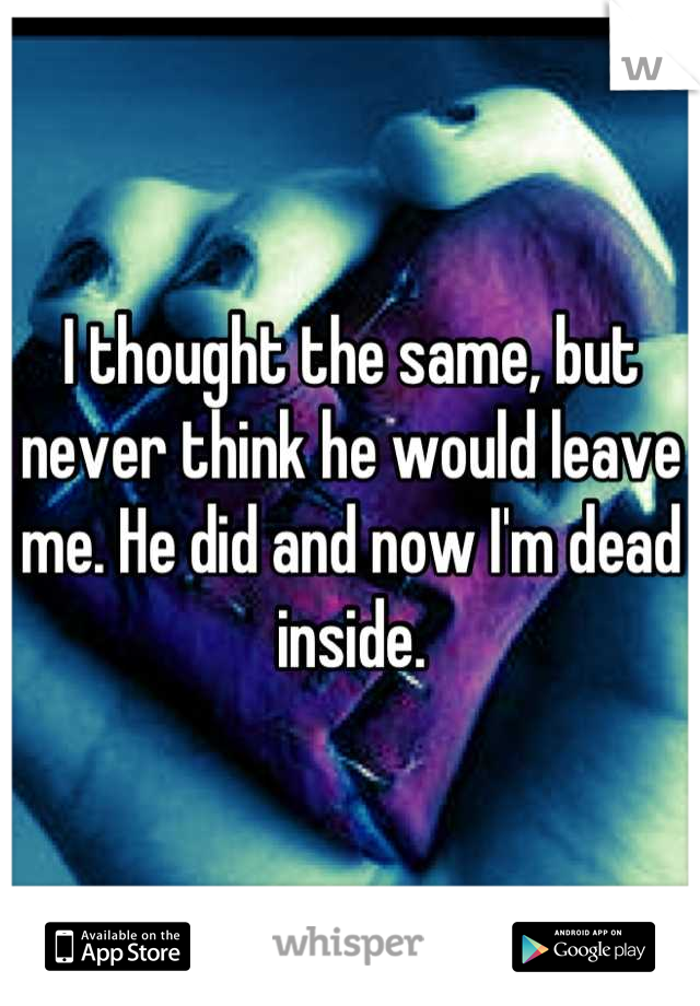 I thought the same, but never think he would leave me. He did and now I'm dead inside.