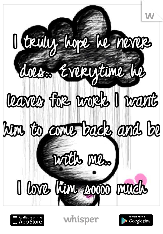 I truly hope he never does.. Everytime he leaves for work I want him to come back and be with me.. 
I love him soooo much