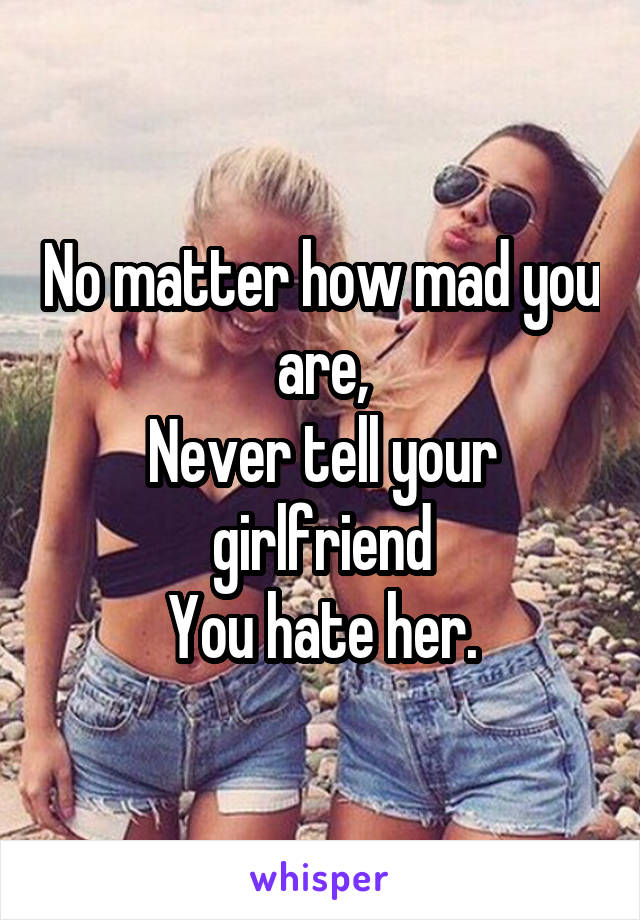 No matter how mad you are,
Never tell your girlfriend
You hate her.