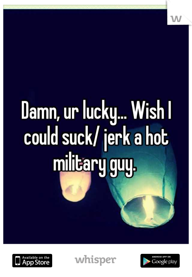 Damn, ur lucky... Wish I could suck/ jerk a hot military guy. 
