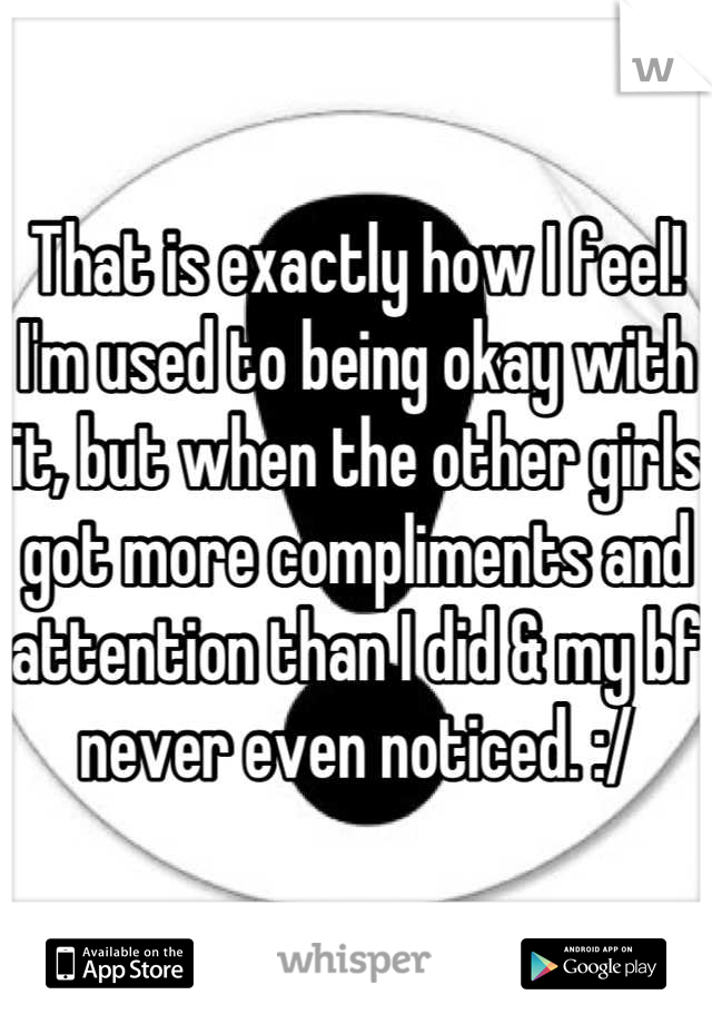 That is exactly how I feel! I'm used to being okay with it, but when the other girls got more compliments and attention than I did & my bf never even noticed. :/