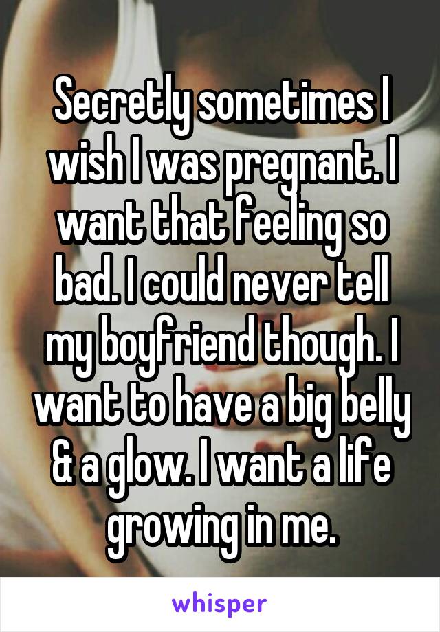 Secretly sometimes I wish I was pregnant. I want that feeling so bad. I could never tell my boyfriend though. I want to have a big belly & a glow. I want a life growing in me.