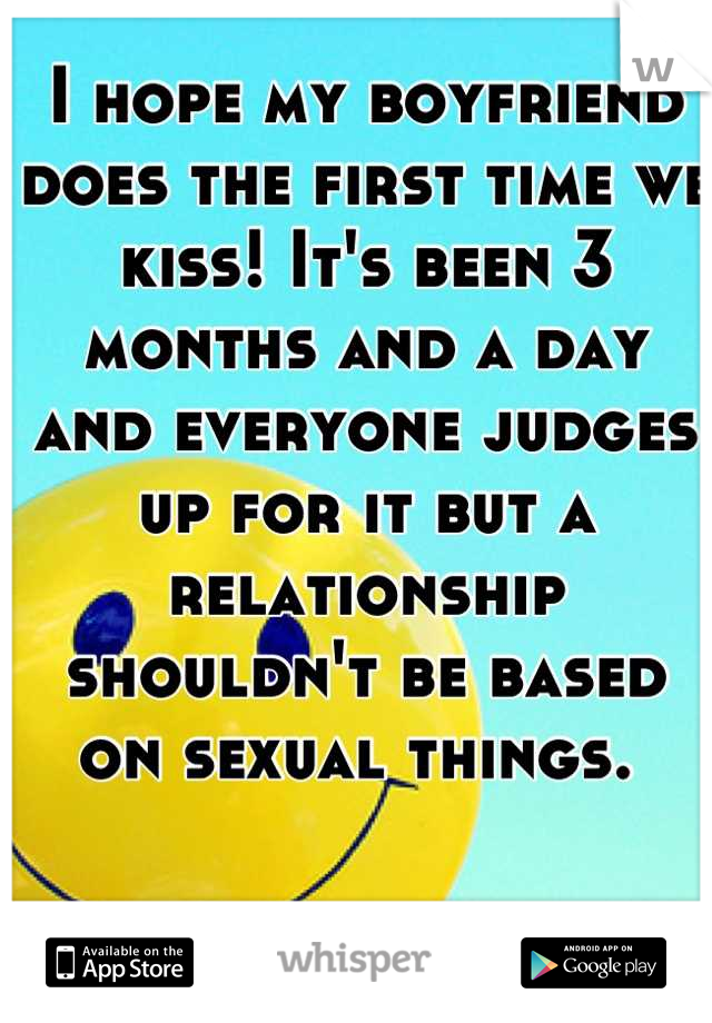 I hope my boyfriend does the first time we kiss! It's been 3 months and a day and everyone judges up for it but a relationship shouldn't be based on sexual things. 