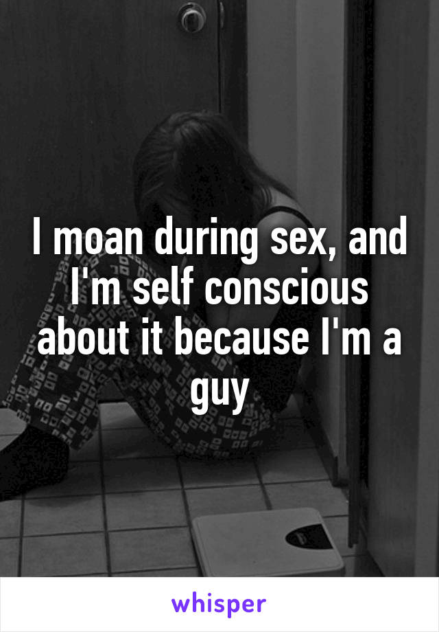 I moan during sex, and I'm self conscious about it because I'm a guy