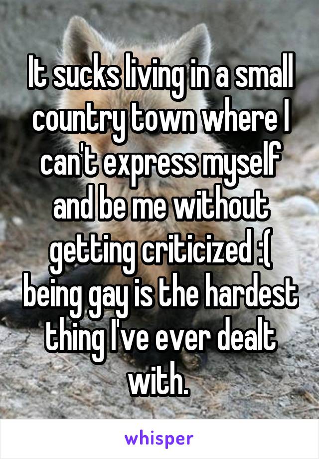 It sucks living in a small country town where I can't express myself and be me without getting criticized :( being gay is the hardest thing I've ever dealt with. 