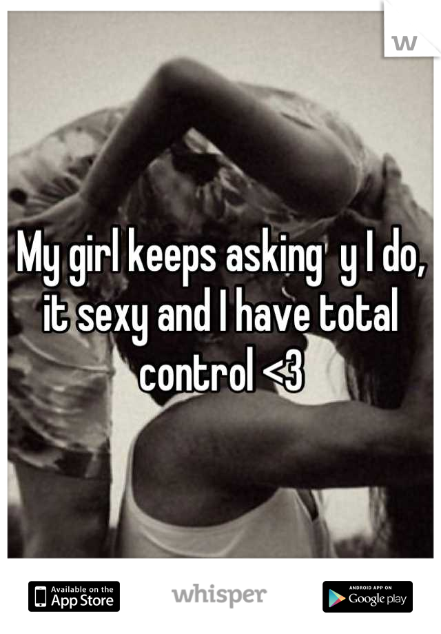 My girl keeps asking  y I do, it sexy and I have total control <3