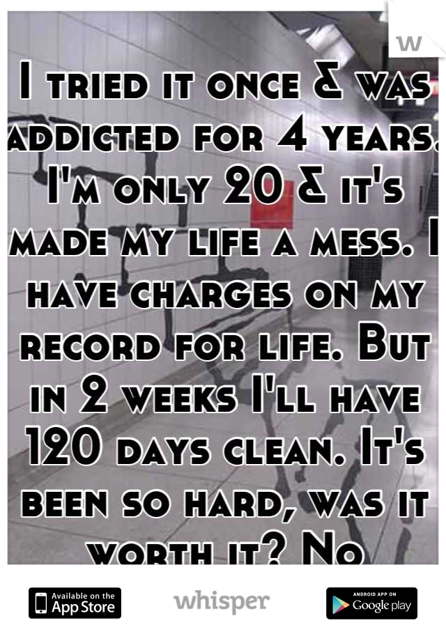 I tried it once & was addicted for 4 years. I'm only 20 & it's made my life a mess. I have charges on my record for life. But in 2 weeks I'll have 120 days clean. It's been so hard, was it worth it? No