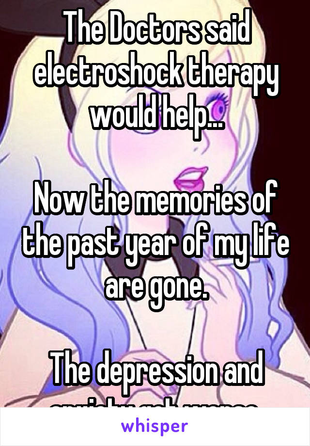 The Doctors said electroshock therapy would help...

Now the memories of the past year of my life are gone.

The depression and anxiety got worse.