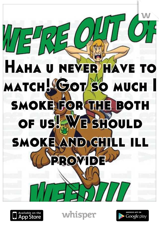 Haha u never have to match! Got so much I smoke for the both of us! We should smoke and chill ill provide 