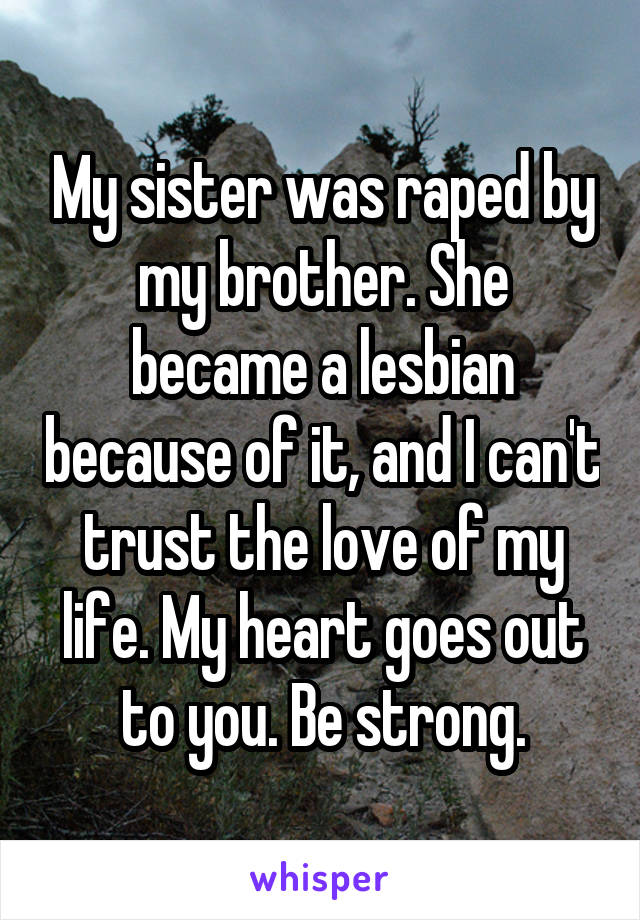 My sister was raped by my brother. She became a lesbian because of it, and I can't trust the love of my life. My heart goes out to you. Be strong.