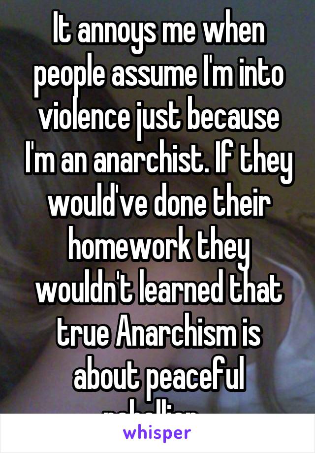 It annoys me when people assume I'm into violence just because I'm an anarchist. If they would've done their homework they wouldn't learned that true Anarchism is about peaceful rebellion...