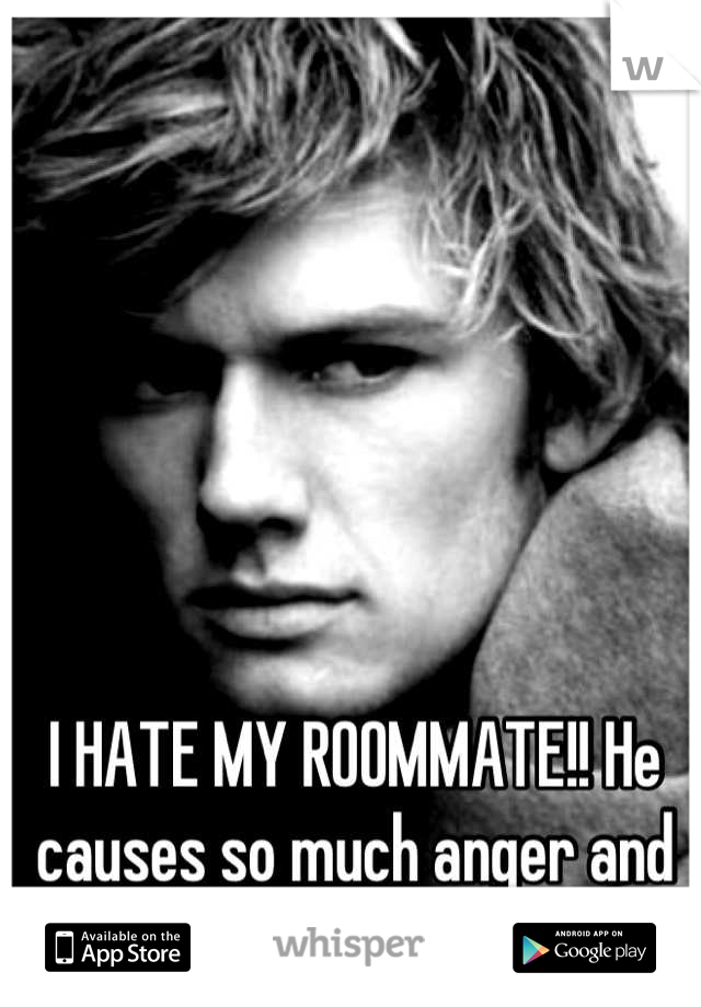 I HATE MY ROOMMATE!! He causes so much anger and frustration! 