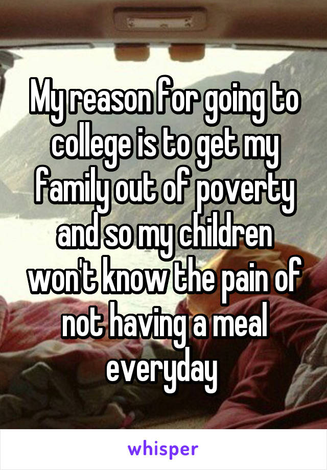 My reason for going to college is to get my family out of poverty and so my children won't know the pain of not having a meal everyday 