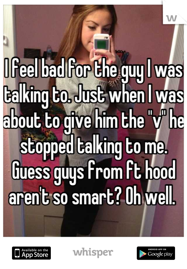 I feel bad for the guy I was talking to. Just when I was about to give him the "v" he stopped talking to me. Guess guys from ft hood aren't so smart? Oh well. 