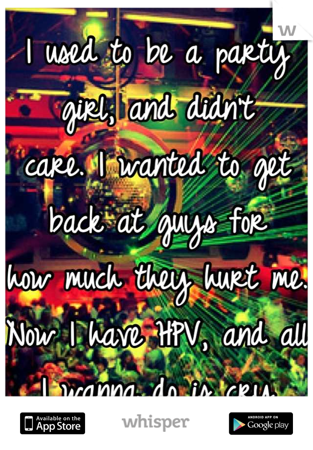 I used to be a party girl, and didn't 
care. I wanted to get back at guys for 
how much they hurt me. 
Now I have HPV, and all I wanna do is cry
